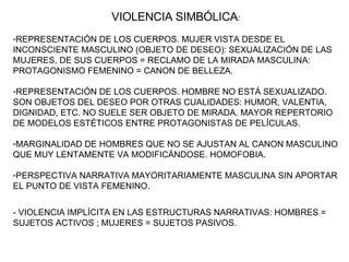 VIOLENCIA SIMBÓLICA : REPRESENTACIÓN DE LOS CUERPOS. MUJER VISTA DESDE EL INCONSCIENTE MASCULINO (OBJETO DE DESEO): SEXUALIZACIÓN DE LAS MUJERES, DE SUS CUERPOS = RECLAMO DE LA MIRADA MASCULINA: PROTAGONISMO FEMENINO = CANON DE BELLEZA.  REPRESENTACIÓN DE LOS CUERPOS. HOMBRE NO ESTÁ SEXUALIZADO. SON OBJETOS DEL DESEO POR OTRAS CUALIDADES: HUMOR, VALENTIA, DIGNIDAD, ETC. NO SUELE SER OBJETO DE MIRADA. MAYOR REPERTORIO DE MODELOS ESTÉTICOS ENTRE PROTAGONISTAS DE PELÍCULAS. MARGINALIDAD DE HOMBRES QUE NO SE AJUSTAN AL CANON MASCULINO QUE MUY LENTAMENTE VA MODIFICÁNDOSE. HOMOFOBIA. PERSPECTIVA NARRATIVA MAYORITARIAMENTE MASCULINA SIN APORTAR EL PUNTO DE VISTA FEMENINO. - VIOLENCIA IMPLÍCITA EN LAS ESTRUCTURAS NARRATIVAS: HOMBRES = SUJETOS ACTIVOS ; MUJERES = SUJETOS PASIVOS. 