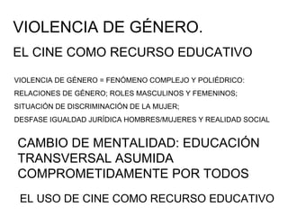 VIOLENCIA DE GÉNERO = FENÓMENO COMPLEJO Y POLIÉDRICO: RELACIONES DE GÉNERO; ROLES MASCULINOS Y FEMENINOS; SITUACIÓN DE DISCRIMINACIÓN DE LA MUJER;  DESFASE IGUALDAD JURÍDICA HOMBRES/MUJERES Y REALIDAD SOCIAL CAMBIO DE MENTALIDAD: EDUCACIÓN TRANSVERSAL ASUMIDA COMPROMETIDAMENTE POR TODOS VIOLENCIA DE GÉNERO.  EL CINE COMO RECURSO EDUCATIVO EL USO DE CINE COMO RECURSO EDUCATIVO 