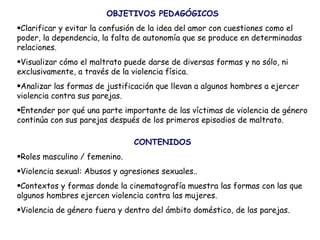 OBJETIVOS PEDAGÓGICOS Clarificar y evitar la confusión de la idea del amor con cuestiones como el poder, la dependencia, la falta de autonomía que se produce en determinadas relaciones. Visualizar cómo el maltrato puede darse de diversas formas y no sólo, ni exclusivamente, a través de la violencia física.  Analizar las formas de justificación que llevan a algunos hombres a ejercer violencia contra sus parejas.  Entender por qué una parte importante de las víctimas de violencia de género continúa con sus parejas después de los primeros episodios de maltrato.   CONTENIDOS Roles masculino / femenino. Violencia sexual: Abusos y agresiones sexuales..  Contextos y formas donde la cinematografía muestra las formas con las que algunos hombres ejercen violencia contra las mujeres.  Violencia de género fuera y dentro del ámbito doméstico, de las parejas. 