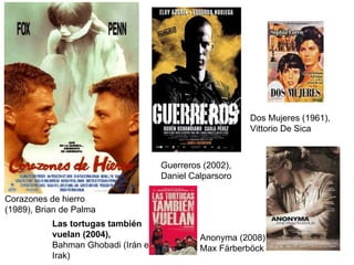 Corazones de hierro (1989), Brian de Palma Guerreros (2002), Daniel Calparsoro Dos Mujeres (1961), Vittorio De Sica Anonyma (2008), Max Färberböck  Las tortugas también vuelan (2004),  Bahman Ghobadi (Irán e Irak) 