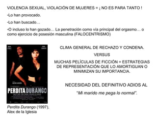 VIOLENCIA SEXUAL, VIOLACIÓN DE MUJERES = ¡ NO ES PARA TANTO ! Lo han provocado. Lo han buscado… O incluso lo han gozado… La penetración como vía principal del orgasmo… o como ejercicio de posesión masculina (FALOCENTRISMO) CLIMA GENERAL DE RECHAZO Y CONDENA. VERSUS MUCHAS PELÍCULAS DE FICCIÓN = ESTRATEGIAS DE REPRESENTACIÓN QUE LO AMORTIGUAN O MINIMIZAN SU IMPORTANCIA. NECESIDAD DEL DEFINITIVO ADIOS AL  “ Mi marido me pega lo normal”.   Perdita Durango  (1997), Alex de la Iglesia 