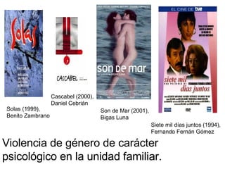 Violencia de género de carácter psicológico en la unidad familiar. Solas (1999), Benito Zambrano Cascabel (2000), Daniel Cebrián Son de Mar (2001), Bigas Luna Siete mil días juntos (1994), Fernando Fernán Gómez 