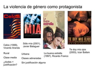 La violencia de género como protagonista Celos (1999), Vicente Aranda Rural Clase media ¿dudas = justificación? Sólo mía (2001), Javier Balaguer  Urbana Clases adineradas Sin justificación alguna Te doy mis ojos (2003), Iciar Bollain La buena estrella (1997), Ricardo Franco 
