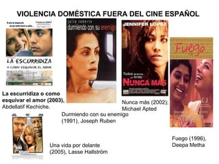 VIOLENCIA DOMÉSTICA FUERA DEL CINE ESPAÑOL Una vida por delante (2005), Lasse Hallström  La escurridiza o como esquivar el amor (2003),  Abdellatif Kechiche. Durmiendo con su enemigo (1991), Joseph Ruben Nunca más (2002); Michael Apted Fuego (1996), Deepa Metha 