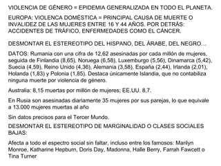 VIOLENCIA DE GÉNERO = EPIDEMIA GENERALIZADA EN TODO EL PLANETA. EUROPA: VIOLENCA DOMÉSTICA = PRINCIPAL CAUSA DE MUERTE O INVALIDEZ DE LAS MUJERES ENTRE 16 Y 44 AÑOS. POR DETRÁS: ACCIDENTES DE TRÁFICO, ENFERMEDADES COMO EL CÁNCER. DESMONTAR EL ESTEREOTIPO DEL HISPANO, DEL ÁRABE, DEL NEGRO… DATOS: Rumania con una cifra de 12,62 asesinadas por cada millón de mujeres, seguida de Finlandia (8,65), Noruega (6,58), Luxemburgo (5,56), Dinamarca (5,42), Suecia (4,59), Reino Unido (4,36), Alemania (3,58), España (2,44), Irlanda (2,01), Holanda (1,83) y Polonia (1,85). Destaca únicamente Islandia, que no contabiliza ninguna muerte por violencia de género.  Australia: 8,15 muertas por millón de mujeres; EE.UU. 8,7. En Rusia son asesinadas diariamente 35 mujeres por sus parejas, lo que equivale a 13.000 mujeres muertas al año Sin datos precisos para el Tercer Mundo. DESMONTAR EL ESTEREOTIPO DE MARGINALIDAD O CLASES SOCIALES BAJAS: Afecta a todo el espectro social sin faltar, incluso entre los famosos: Marilyn Monroe, Katharine Hepburn, Doris Day, Madonna, Halle Berry, Farrah Fawcett o Tina Turner 