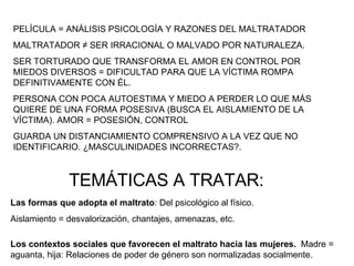 PELÍCULA = ANÁLISIS PSICOLOGÍA Y RAZONES DEL MALTRATADOR MALTRATADOR  ≠ SER IRRACIONAL O MALVADO POR NATURALEZA. SER TORTURADO QUE TRANSFORMA EL AMOR EN CONTROL POR MIEDOS DIVERSOS = DIFICULTAD PARA QUE LA VÍCTIMA ROMPA DEFINITIVAMENTE CON ÉL.  PERSONA CON POCA AUTOESTIMA Y MIEDO A PERDER LO QUE MÁS QUIERE DE UNA FORMA POSESIVA (BUSCA EL AISLAMIENTO DE LA VÍCTIMA). AMOR = POSESIÓN, CONTROL GUARDA UN DISTANCIAMIENTO COMPRENSIVO A LA VEZ QUE NO IDENTIFICARIO. ¿MASCULINIDADES INCORRECTAS?. TEMÁTICAS A TRATAR: Las formas que adopta el maltrato : Del psicológico al físico.  Aislamiento = desvalorización, chantajes, amenazas, etc. Los contextos sociales que favorecen el maltrato hacia las mujeres.  Madre = aguanta, hija: Relaciones de poder de género son normalizadas socialmente. 