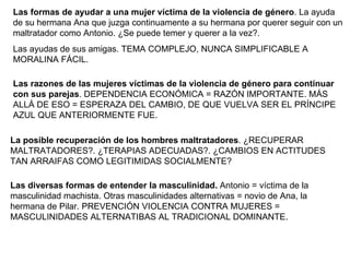 Las formas de ayudar a una mujer víctima de la violencia de género . La ayuda de su hermana Ana que juzga continuamente a su hermana por querer seguir con un maltratador como Antonio. ¿Se puede temer y querer a la vez?. Las ayudas de sus amigas. TEMA COMPLEJO, NUNCA SIMPLIFICABLE A MORALINA FÁCIL. Las razones de las mujeres víctimas de la violencia de género para continuar con sus parejas . DEPENDENCIA ECONÓMICA = RAZÓN IMPORTANTE. MÁS ALLÁ DE ESO = ESPERAZA DEL CAMBIO, DE QUE VUELVA SER EL PRÍNCIPE AZUL QUE ANTERIORMENTE FUE. Las diversas formas de entender la masculinidad.  Antonio = víctima de la masculinidad machista. Otras masculinidades alternativas = novio de Ana, la hermana de Pilar. PREVENCIÓN VIOLENCIA CONTRA MUJERES = MASCULINIDADES ALTERNATIBAS AL TRADICIONAL DOMINANTE. La posible recuperación de los hombres maltratadores . ¿RECUPERAR MALTRATADORES?. ¿TERAPIAS ADECUADAS?. ¿CAMBIOS EN ACTITUDES TAN ARRAIFAS COMO LEGITIMIDAS SOCIALMENTE?  
