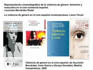 Violencia de género en el cine español , de Asunción Bernárdez, Irene García y Soraya González, Madrid, Complutense, 2008 Representación cinematográfica de la violencia de género: femenino y masculino en el cine comercial español.  A sunción Bernárdez Rodal La violencia de género en el cine español contemporáneo. Laura Teruel 