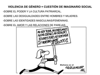 VIOLENCIA DE GÉNERO = CUESTIÓN DE IMAGINARIO SOCIAL SOBRE EL PODER Y LA CULTURA PATRIARCAL. SOBRE LAS DESIGUALDADES ENTRE HOMBRES Y MUJERES. SOBRE LAS IDENTIDADES MASCULINAS/FEMENINAS. SOBRE EL AMOR Y LAS RELACIONES DE PAREJAS. 