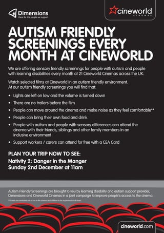 AUTISM FRIENDLY
SCREENINGS EVERY
MONTH AT CINEWORLD
We are offering sensory friendly screenings for people with autism and people
with learning disabilities every month at 21 Cineworld Cinemas across the UK.
Watch selected films at Cineworld in an autism friendly environment.
At our autism friendly screenings you will find that:
•	 Lights are left on low and the volume is turned down
•	 There are no trailers before the film
•	 People can move around the cinema and make noise as they feel comfortable**
•	 People can bring their own food and drink
•	 People with autism and people with sensory differences can attend the
   cinema with their friends, siblings and other family members in an
   inclusive environment
•	 Support workers / carers can attend for free with a CEA Card

PLAN YOUR TRIP NOW TO SEE:
Nativity 2: Danger in the Manger
Sunday 2nd December at 11am



Autism Friendly Screenings are brought to you by learning disability and autism support provider,
Dimensions and Cineworld Cinemas in a joint campaign to improve people’s access to the cinema.
**Guests are reminded not to run in the cinema and children to be supervised at all times.
 