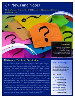 This Month: The Art of Questioning
Skilled questioning (higher order thinking type questioning) has a higher-
than-average effect size as an instructional strategy (John Hattie, Visible
Learning). That means that skilled questioning can create a visible,
measurable impact on student learning and achievement. The resources in
this issue will help you explore how to question effectively, what good
questioning looks like and sounds like, how students can develop their own
higher-order questions, and how you can stimulate critical thinking through
sound questioning. Take a look at the resources and plan your questions.
As you reflect on the 2012-2013 school and plan for next year, how can you
include more and better questions, get students to respond using their
critical thinking skills, and encourage students to ask higher order questions
of each other. Hattie points out, “structuring class sessions to entice,
teach, and listen to students questioning of student is powerful.”
this issue
The Art of Questioning P.1
Questioning Resources;
Marzano Tips P.2
Tech Recs; LEARN Academy P.3
Curriki; New Teacher Info P. 4
How Can We Help?
How can the Department of
C/I help you reach your goals in
2013? Please call on us for your
teaching and learning needs.
Your C/I Team
Jim Hardman, Director
—Extension 10245
Deb Ciochina, Ass’t. Director
—Extension 10237
Kendra Daves, Secretary
—Extension 10246
Ruth Schramm, Secretary
—Extension 10238
Sheri Tokoly, Secretary
—Extension 10247
C/I News and Notes
Monthly News and Notes from the CPCSC Department of Curriculum and Instruction
ISSUE 7 MAY 2013
In this issue
 