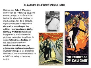 EL GABINETE DEL DOCTOR CALIGARI (1919)
Dirigida por Robert Wiene en
sustitución de Fritz Lang, ocupado
en otro proyecto. La formación
teatral de Wiene fue decisiva en
muchos aspectos de la película,
especialmente la utilización de
decorados pintados por los
artistas Hermann Warm, Walter
Röhrig y Walter Reimann que
integraron la propia luz en las
pinturas, dotando a la película de
una estética irreal. Rodada en
los estudios de la UFA y
totalmente en interiores, se
estrenó con copias coloreadas en
diversos tintes para las diferentes
secuencias. Posteriormente sólo se
exhibió cortada y en blanco y
negro.
 