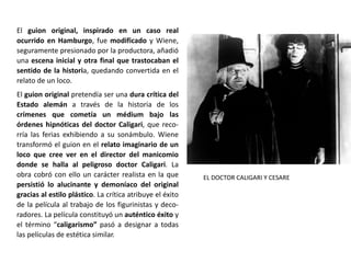 El guion original, inspirado en un caso real
ocurrido en Hamburgo, fue modificado y Wiene,
seguramente presionado por la productora, añadió
una escena inicial y otra final que trastocaban el
sentido de la historia, quedando convertida en el
relato de un loco.
El guion original pretendía ser una dura crítica del
Estado alemán a través de la historia de los
crímenes que cometía un médium bajo las
órdenes hipnóticas del doctor Caligari, que reco-
rría las ferias exhibiendo a su sonámbulo. Wiene
transformó el guion en el relato imaginario de un
loco que cree ver en el director del manicomio
donde se halla al peligroso doctor Caligari. La
obra cobró con ello un carácter realista en la que
persistió lo alucinante y demoníaco del original
gracias al estilo plástico. La crítica atribuye el éxito
de la película al trabajo de los figurinistas y deco-
radores. La película constituyó un auténtico éxito y
el término “caligarismo” pasó a designar a todas
las películas de estética similar.
EL DOCTOR CALIGARI Y CESARE
 