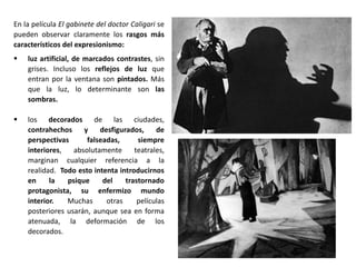 En la película El gabinete del doctor Caligari se
pueden observar claramente los rasgos más
característicos del expresionismo:
 luz artificial, de marcados contrastes, sin
grises. Incluso los reflejos de luz que
entran por la ventana son pintados. Más
que la luz, lo determinante son las
sombras.
 los decorados de las ciudades,
contrahechos y desfigurados, de
perspectivas falseadas, siempre
interiores, absolutamente teatrales,
marginan cualquier referencia a la
realidad. Todo esto intenta introducirnos
en la psique del trastornado
protagonista, su enfermizo mundo
interior. Muchas otras películas
posteriores usarán, aunque sea en forma
atenuada, la deformación de los
decorados.
 