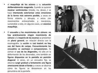  el maquillaje de los actores y su actuación
deliberadamente exagerada. Cuando se quieren
mostrar sentimientos (miedo, ira, deseo…) se
hace intentando exteriorizar estas emociones
de la forma más extrema posible, a veces en
forma violenta y abrupta, a veces con
movimientos entrecortados y mecánicos,
sumándole a esto, en algunos casos, un excesivo
maquillaje.
 El encuadre y los movimientos de cámara: no
hay prácticamente ningún movimiento de
cámara y la mayoría de las escenas se presentan
en plano general, en relación directa con la
escenografía. La acción es casi teatral: no hay
uso del fuera de campo. Frecuentemente los
encuadres se asemejan a composiciones. Es
común el uso de las diagonales, no sólo en la
deformación de los decorados, sino también en
figuras dispuestas en la pantalla en posición
diagonal. A veces, en un encuadre fijo, se
observa surgir gradual y lentamente una figura
amenazante desde el fondo y a veces se observa
cómo las figuras se desvanecen en las
penumbras de la pantalla.
 