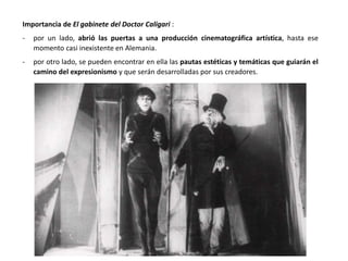 Importancia de El gabinete del Doctor Caligari :
- por un lado, abrió las puertas a una producción cinematográfica artística, hasta ese
momento casi inexistente en Alemania.
- por otro lado, se pueden encontrar en ella las pautas estéticas y temáticas que guiarán el
camino del expresionismo y que serán desarrolladas por sus creadores.
 
