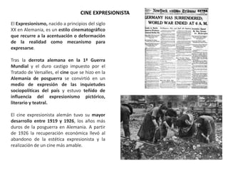El Expresionismo, nacido a principios del siglo
XX en Alemania, es un estilo cinematográfico
que recurre a la acentuación o deformación
de la realidad como mecanismo para
expresarse.
Tras la derrota alemana en la 1ª Guerra
Mundial y el duro castigo impuesto por el
Tratado de Versalles, el cine que se hizo en la
Alemania de posguerra se convirtió en un
medio de expresión de las inquietudes
sociopolíticas del país y estuvo teñido de
influencia del expresionismo pictórico,
literario y teatral.
El cine expresionista alemán tuvo su mayor
desarrollo entre 1919 y 1926, los años más
duros de la posguerra en Alemania. A partir
de 1926 la recuperación económica llevó al
abandono de la estética expresionista y la
realización de un cine más amable.
CINE EXPRESIONISTA
 