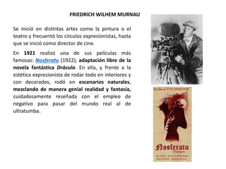 FRIEDRICH WILHEM MURNAU
Se inició en distintas artes como la pintura o el
teatro y frecuentó los círculos expresionistas, hasta
que se inició como director de cine.
En 1921 realizó una de sus películas más
famosas: Nosferatu (1922), adaptación libre de la
novela fantástica Drácula. En ella, y frente a la
estética expresionista de rodar todo en interiores y
con decorados, rodó en escenarios naturales,
mezclando de manera genial realidad y fantasía,
cuidadosamente reseñada con el empleo de
negativo para pasar del mundo real al de
ultratumba.
 