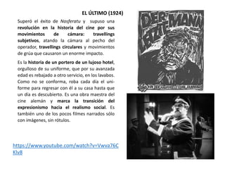 EL ÚLTIMO (1924)
Superó el éxito de Nosferatu y supuso una
revolución en la historia del cine por sus
movimientos de cámara: travellings
subjetivos, atando la cámara al pecho del
operador, travellings circulares y movimientos
de grúa que causaron un enorme impacto.
Es la historia de un portero de un lujoso hotel,
orgulloso de su uniforme, que por su avanzada
edad es rebajado a otro servicio, en los lavabos.
Como no se conforma, roba cada día el uni-
forme para regresar con él a su casa hasta que
un día es descubierto. Es una obra maestra del
cine alemán y marca la transición del
expresionismo hacia el realismo social. Es
también uno de los pocos filmes narrados sólo
con imágenes, sin rótulos.
https://www.youtube.com/watch?v=Vwva76C
Klv8
 