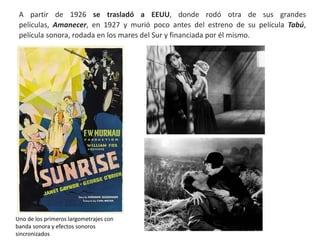 A partir de 1926 se trasladó a EEUU, donde rodó otra de sus grandes
películas, Amanecer, en 1927 y murió poco antes del estreno de su película Tabú,
película sonora, rodada en los mares del Sur y financiada por él mismo.
Uno de los primeros largometrajes con
banda sonora y efectos sonoros
sincronizados
 