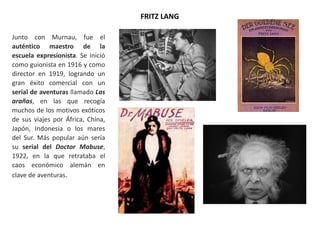 FRITZ LANG
Junto con Murnau, fue el
auténtico maestro de la
escuela expresionista. Se inició
como guionista en 1916 y como
director en 1919, logrando un
gran éxito comercial con un
serial de aventuras llamado Las
arañas, en las que recogía
muchos de los motivos exóticos
de sus viajes por África, China,
Japón, Indonesia o los mares
del Sur. Más popular aún sería
su serial del Doctor Mabuse,
1922, en la que retrataba el
caos económico alemán en
clave de aventuras.
 