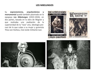 Su expresionismo, arquitectónico y
monumental quedó también plasmado en la
epopeya Los Nibelungos (1923-1924), en
dos partes, basada en la obra de Wagner y
que realizaba una exaltación de la
superioridad de la “raza” aria, ideología pre-
nazi de la que culpa a su mujer y guionista
Thea von Harbou, más tarde militante nazi.
LOS NIBELUNGOS
 