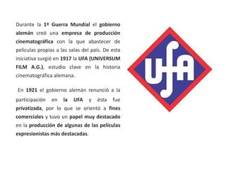 Durante la 1ª Guerra Mundial el gobierno
alemán creó una empresa de producción
cinematográfica con la que abastecer de
películas propias a las salas del país. De esta
iniciativa surgió en 1917 la UFA (UNIVERSUM
FILM A.G.), estudio clave en la historia
cinematográfica alemana.
En 1921 el gobierno alemán renunció a la
participación en la UFA y ésta fue
privatizada, por lo que se orientó a fines
comerciales y tuvo un papel muy destacado
en la producción de algunas de las películas
expresionistas más destacadas.
 