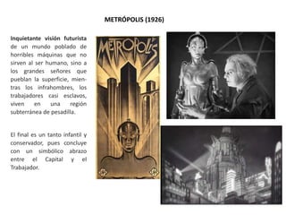 METRÓPOLIS (1926)
Inquietante visión futurista
de un mundo poblado de
horribles máquinas que no
sirven al ser humano, sino a
los grandes señores que
pueblan la superficie, mien-
tras los infrahombres, los
trabajadores casi esclavos,
viven en una región
subterránea de pesadilla.
El final es un tanto infantil y
conservador, pues concluye
con un simbólico abrazo
entre el Capital y el
Trabajador.
 