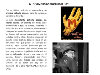 M. EL VAMPIRO DE DÜSSELDORF (1931)
Fue su última película en Alemania y su
primera película sonora. Lang la consideró
siempre su favorita.
Es una inquietante película basada en
hechos reales: un asesino de niñas tiene
atemorizada a toda la ciudad. Mientras la
policía lo busca sin resultados, deteniendo a
cualquier persona mínimamente sospechosa,
los líderes del hampa, preocupados por las
redadas contra ellos, deciden encontrar al
asesino ellos mismos. Lang se basó en un
personaje real que pobló las crónicas de
sucesos, Peter Kürten, ejecutado por sus
numerosos crímenes dos meses antes de
que Lang estrenara la película. En la película
hay un leitmotiv: siempre que aparece el
asesino, Beckert, interpretado por Peter
Lorre, suena una música que anticipa el
crimen: En el salón del rey de la
montaña, de la obra Peer Gynt, de Edvard
Grieg.
 