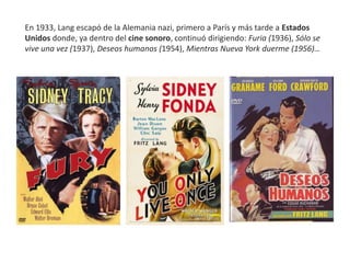 En 1933, Lang escapó de la Alemania nazi, primero a París y más tarde a Estados
Unidos donde, ya dentro del cine sonoro, continuó dirigiendo: Furia (1936), Sólo se
vive una vez (1937), Deseos humanos (1954), Mientras Nueva York duerme (1956)…
 