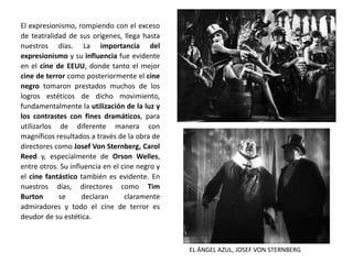 El expresionismo, rompiendo con el exceso
de teatralidad de sus orígenes, llega hasta
nuestros días. La importancia del
expresionismo y su influencia fue evidente
en el cine de EEUU, donde tanto el mejor
cine de terror como posteriormente el cine
negro tomaron prestados muchos de los
logros estéticos de dicho movimiento,
fundamentalmente la utilización de la luz y
los contrastes con fines dramáticos, para
utilizarlos de diferente manera con
magníficos resultados a través de la obra de
directores como Josef Von Sternberg, Carol
Reed y, especialmente de Orson Welles,
entre otros. Su influencia en el cine negro y
el cine fantástico también es evidente. En
nuestros días, directores como Tim
Burton se declaran claramente
admiradores y todo el cine de terror es
deudor de su estética.
EL ÁNGEL AZUL, JOSEF VON STERNBERG
 