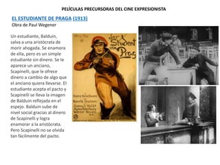 PELÍCULAS PRECURSORAS DEL CINE EXPRESIONISTA
EL ESTUDIANTE DE PRAGA (1913)
Obra de Paul Wegener
Un estudiante, Balduin,
salva a una aristócrata de
morir ahogada. Se enamora
de ella, pero es un simple
estudiante sin dinero. Se le
aparece un anciano,
Scapinelli, que le ofrece
dinero a cambio de algo que
el anciano quiera llevarse. El
estudiante acepta el pacto y
Scapinelli se lleva la imagen
de Balduin reflejada en el
espejo. Balduin sube de
nivel social gracias al dinero
de Scapinelli y logra
enamorar a la aristócrata.
Pero Scapinelli no se olvida
tan fácilmente del pacto.
 