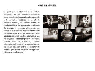 CINE SURREALISTA
Al igual que la literatura y la pintura
surrealista, el cine surrealista mantiene
como manifiesto la creación al margen de
todo principio estético y moral, la
fantasía onírica, el humor cruel, el
erotismo lírico, la deliberada confusión
de tiempos y espacios diferentes. Los
cineastas surrealistas trataron temas que
escandalizaron a la sociedad burguesa
francesa, además creaban confusión con
su lenguaje cinematográfico (fundidos,
cámara lenta o acelerada, uniones
arbitrarias entre planos y secuencias que
no tenían relación entre sí) a partir de
sueños, pesadillas, mundos imaginarios
e imágenes delirantes.
 