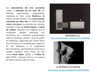 Los antecedentes del cine surrealista
surgen a mediados de los años 20 con
distintos experimentos vanguardistas
realizados en París, como Rhythmus 21
(1921), de Hans Richter o los cortometrajes
realizados por Man Ray: en 1924 filmó Le
retour à la raison, un corto de tres minutos
realizado a base de fotomontajes, a modo
de cadáver exquisito: las imágenes que lo
componían estaban realizadas con
chinchetas, sal y pimienta espolvoreadas
sobre el celuloide, cerillas o tiras de papel.
Su exhibición, organizada por Tristan Tzara,
fue un fracaso y se considera que supuso el
fin del dadaísmo y el surgimiento
del surrealismo, movimiento en el que ya se
pueden englobar otros filmes de Ray
como Emak Bakia (1926) y L´étoile de
mer (1929), respuesta onírica a un poema
de Robert Desnos sobre la mujer.
RHYTHMUS 21
https://www.youtube.com/watch?v=fe_Vs4BSVQ8
https://www.youtube.com/watch?v=zwLD5WWQptw
LE RETOUR À LA RAISON
 