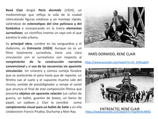 PARÍS DORMIDO, RENÉ CLAIR
https://www.youtube.com/watch?v=LH_iEMoygG4
René Clair dirigió París dormido (1924), un
mediometraje que refleja la vida de la ciudad
intercalando figuras estáticas y un montaje rápido,
valiéndose de estereotipos del cine policiaco y del
fantástico e incorporando en la trama elementos
surrealistas: un científico inventa un rayo con el que
paraliza la vida urbana.
Su principal obra, cumbre en las vanguardias y el
dadaísmo, es Entreacto (1924). Aunque no es un
filme totalmente surrealista, tiene una clara
vinculación con el surrealismo con respecto al
rompimiento de la construcción narrativa
convencional y al uso de las secuencias sin aparente
vinculación. Un siniestro y cómico cortejo fúnebre
que va acelerando el paso hasta que de repente, un
féretro cae al suelo y el supuesto muerto sale del
mismo, vestido de prestidigitador y rompe el cartel
que anuncia el final de esta composición fílmica que
presenta objetos sin aparente relación (un cañón de
guerra, un ballet, guantes de boxeo, un barco de
papel, un cadáver…). Clair la concibió como
complemento visual para un ballet de Satie y en ella
colaboraron Francis Picabia, Duchamp y Man Ray. https://www.youtube.com/watch?v=mpr8mXcX80Q
ENTREACTO, RENÉ CLAIR
 