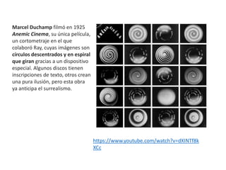 Marcel Duchamp filmó en 1925
Anemic Cinema, su única película,
un cortometraje en el que
colaboró Ray, cuyas imágenes son
círculos descentrados y en espiral
que giran gracias a un dispositivo
especial. Algunos discos tienen
inscripciones de texto, otros crean
una pura ilusión, pero esta obra
ya anticipa el surrealismo.
https://www.youtube.com/watch?v=dXINTf8k
XCc
 