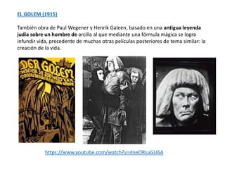 https://www.youtube.com/watch?v=4neORsuGU6A
EL GOLEM (1915)
También obra de Paul Wegener y Henrik Galeen, basado en una antigua leyenda
judía sobre un hombre de arcilla al que mediante una fórmula mágica se logra
infundir vida, precedente de muchas otras películas posteriores de tema similar: la
creación de la vida.
 