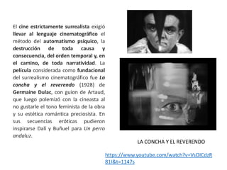 El cine estrictamente surrealista exigió
llevar al lenguaje cinematográfico el
método del automatismo psíquico, la
destrucción de toda causa y
consecuencia, del orden temporal y, en
el camino, de toda narratividad. La
película considerada como fundacional
del surrealismo cinematográfico fue La
concha y el reverendo (1928) de
Germaine Dulac, con guion de Artaud,
que luego polemizó con la cineasta al
no gustarle el tono feminista de la obra
y su estética romántica preciosista. En
sus secuencias eróticas pudieron
inspirarse Dalí y Buñuel para Un perro
andaluz.
https://www.youtube.com/watch?v=VsOICdzR
81I&t=1147s
LA CONCHA Y EL REVERENDO
 