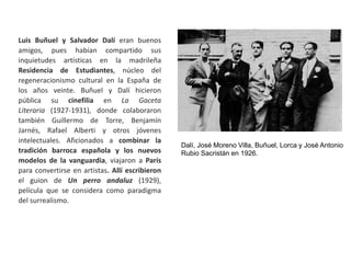 Luis Buñuel y Salvador Dalí eran buenos
amigos, pues habían compartido sus
inquietudes artísticas en la madrileña
Residencia de Estudiantes, núcleo del
regeneracionismo cultural en la España de
los años veinte. Buñuel y Dalí hicieron
pública su cinefilia en La Gaceta
Literaria (1927-1931), donde colaboraron
también Guillermo de Torre, Benjamín
Jarnés, Rafael Alberti y otros jóvenes
intelectuales. Aficionados a combinar la
tradición barroca española y los nuevos
modelos de la vanguardia, viajaron a París
para convertirse en artistas. Allí escribieron
el guion de Un perro andaluz (1929),
película que se considera como paradigma
del surrealismo.
Dalí, José Moreno Villa, Buñuel, Lorca y José Antonio
Rubio Sacristán en 1926.
 