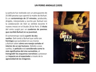 UN PERRO ANDALUZ (1929)
La película fue realizada con un presupuesto de
25.000 pesetas que aportó la madre de Buñuel.
Es un cortometraje de 17 minutos, producido,
dirigido, interpretado y escrito por Buñuel con
la colaboración de Dalí se exhibió durante 9
nueves meses en el Studio 28 de París. El título
del corto surgió por un cuaderno de poemas
que escribió Buñuel en su juventud.
El cortometraje nació a partir de dos
sueños. Dalí contó a Buñuel que soñó con
hormigas que pululaban en sus manos
y Buñuel sobre cómo una navaja cortaba el
interior de un ojo humano. Debido a esos
sueños, la película está considerada como la
más significativa del cine surrealista, al
transgredir los esquemas narrativos y provocar
un impacto en el espectador a través de la
agresividad de las imágenes.
 