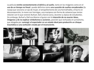 La película remite constantemente al delirio y al sueño, tanto en las imágenes como en el
uso de un tiempo no lineal : puede definirse como una sucesión de sueños encadenados (la
navaja que secciona un ojo de mujer, el atropellamiento de una hermafrodita, el burro en
descomposición, la mano con hormigas, una mariposa con forma de calavera) que tenían
relación con lo que vivieron Buñuel, Dalí y García Lorca, durante su época de estudiantes.
Sin embargo, Buñuel y Dalí escribieron el guion con la intención de no asociar ideas,
imágenes y de no explicar simbolismos o acciones, posición que rechazaba el surrealismo,
que abogaba por sumergir al espectador en un estado ideal para producirle un choque
traumático o una confusión creada por el inconsciente.
 
