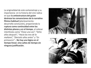 La originalidad de este cortometraje y su
importancia en la historia del cine radica
en que la antiestructura del guion
destroza las convenciones de la narrativa
fílmica habitual (planteamiento-
desarrollo-conclusión), proponiendo la
ruptura como continuidad entre los
distintos planos y en el tiempo, al colocar
intertítulos como “Érase una vez”, “Ocho
años después”, “Hacia las tres de la
mañana”, “Dieciséis años antes” y “En
primavera”… No hay una lógica en el
tiempo lineal, sino saltos de tiempo sin
ninguna justificación.
 