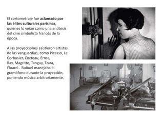 El cortometraje fue aclamado por
las élites culturales parisinas,
quienes lo veían como una antítesis
del cine simbolista francés de la
época.
A las proyecciones asistieron artistas
de las vanguardias, como Picasso, Le
Corbusier, Cocteau, Ernst,
Ray, Magritte, Tanguy, Tzara,
Éluard… Buñuel manejaba el
gramófono durante la proyección,
poniendo música arbitrariamente.
 