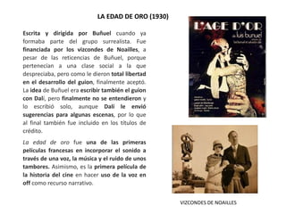 LA EDAD DE ORO (1930)
Escrita y dirigida por Buñuel cuando ya
formaba parte del grupo surrealista. Fue
financiada por los vizcondes de Noailles, a
pesar de las reticencias de Buñuel, porque
pertenecían a una clase social a la que
despreciaba, pero como le dieron total libertad
en el desarrollo del guion, finalmente aceptó.
La idea de Buñuel era escribir también el guion
con Dalí, pero finalmente no se entendieron y
lo escribió solo, aunque Dalí le envió
sugerencias para algunas escenas, por lo que
al final también fue incluido en los títulos de
crédito.
La edad de oro fue una de las primeras
películas francesas en incorporar el sonido a
través de una voz, la música y el ruido de unos
tambores. Asimismo, es la primera película de
la historia del cine en hacer uso de la voz en
off como recurso narrativo.
VIZCONDES DE NOAILLES
 