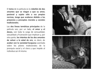 El tema de la película es la rebelión de dos
amantes que se niegan a que su amor,
pasional y sujeto sólo a sus propias
normas, tenga que acabarse debido a los
prejuicios y preceptos morales y sociales
tradicionales.
Las dos líneas temáticas principales de la
película son, por un lado, el amor y el
deseo, con toda la carga de sensualidad,
sexualidad y frustración que implican y, por
otra parte, los intentos de los dos amantes
de volver a la edad de oro, es decir, de
acabar con la sociedad burguesa asentada
sobre los pilares tradicionales de la
jerarquía social y el clero y que impide al
individuo ser él mismo.
 