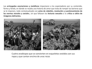 Las arriesgadas asociaciones y metáforas impactaron a los espectadores por su contenido,
forma y fondo, en donde se resalta una historia de amor que trata de romper las barreras que
se le imponen, todo contextualizado con actos de rebelión, revolución y cuestionamiento de
las normas morales y sociales, sin que faltasen las lecturas sexuales o la crítica o sátira de
imágenes delirantes.
Cuatro arzobispos que se convierten en esqueletos vestidos con sus
ropas y que cantan encima de unas rocas
 