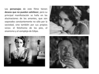 Los personajes de este filme tienen
deseos que no pueden satisfacer, pero su
principal manifestación se halla en las
alucinaciones de los amantes, que son
separados constantemente no sólo por la
sociedad, sino también por sus propios
vicios: el fetichismo de los pies, el
onanismo y el complejo de Edipo.
 
