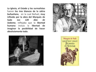 La Iglesia, el Estado y los surrealistas
fueron los tres blancos de la sátira
buñueliana, en la cual Buñuel, muy
influido por la obra del Marqués de
Sade Los 120 días de
Sodoma, reflejaba que la libertad
humana incluía la libertad de
imaginar la posibilidad de hacer
absolutamente todo.
 