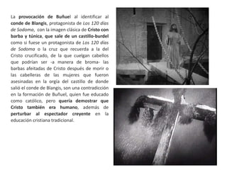 La provocación de Buñuel al identificar al
conde de Blangis, protagonista de Los 120 días
de Sodoma, con la imagen clásica de Cristo con
barba y túnica, que sale de un castillo-burdel
como si fuese un protagonista de Los 120 días
de Sodoma o la cruz que recuerda a la del
Cristo crucificado, de la que cuelgan cabellos
que podrían ser -a manera de broma- las
barbas afeitadas de Cristo después de morir o
las cabelleras de las mujeres que fueron
asesinadas en la orgía del castillo de donde
salió el conde de Blangis, son una contradicción
en la formación de Buñuel, quien fue educado
como católico, pero quería demostrar que
Cristo también era humano, además de
perturbar al espectador creyente en la
educación cristiana tradicional.
 
