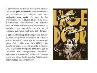 El atrevimiento de Buñuel hizo que la película
causase un gran escándalo y creó problemas a
sus productores. La película tuvo una
exhibición muy corta. En una de las
proyecciones en el Studio 28 de París, unos
manifestantes conservadores de extrema
derecha provocaron disturbios, destrozando la
pantalla y una exposición de arte en el
vestíbulo, que incluía cuadros de Dalí y Tanguy.
El gobierno francés prohibió la película durante
50 años, otorgándole un estatus de “película
maldita de culto”, hasta que se reestrenó en
Nueva York (1980) y en París (1981). En
España, la copia se perdió durante la Guerra
Civil. El gobierno franquista consideró que el
contenido era “desagradable, asqueroso,
indignante e impactante”, sobre todo cuando
se oye una voz de fondo que dice “¡Qué alegría
haber matado a nuestros hijos!”.
 